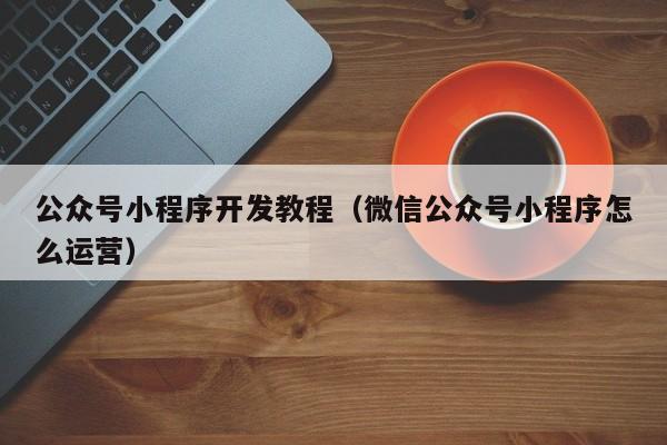 公眾號小程序開發(fā)教程(微信公眾號小程序怎么運營)
