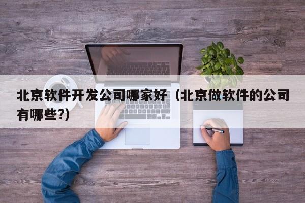 北京軟件開發(fā)公司哪家好(北京做軟件的公司有哪些?)