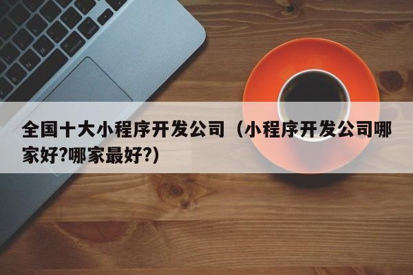 全國十大小程序開發(fā)公司(小程序開發(fā)公司哪家好?哪家最好?)
