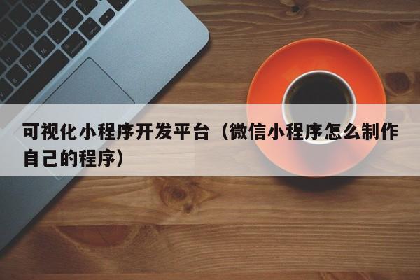 可視化小程序開發(fā)平臺(微信小程序怎么制作自己的程序)